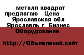 металл квадрат предлагаю › Цена ­ 980 - Ярославская обл., Ярославль г. Бизнес » Оборудование   